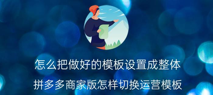 怎么把做好的模板设置成整体 拼多多商家版怎样切换运营模板？